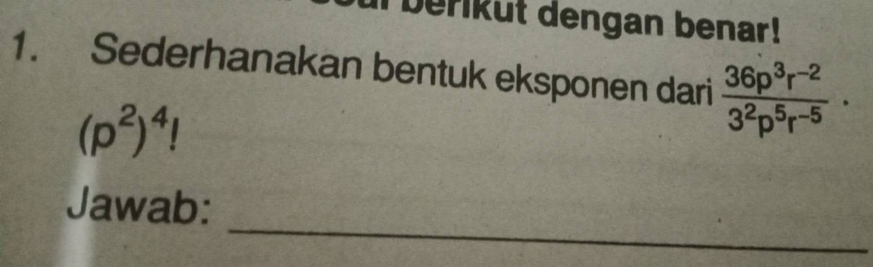 berikut dengan benar! 
1. Sederhanakan bentuk eksponen dari  (36p^3r^(-2))/3^2p^5r^(-5) ·
(p^2)^4!
_ 
Jawab: