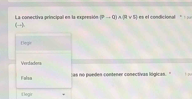 La conectiva principal en la expresión (Pto Q)wedge (Rvee S) es el condicional * 1 pur
(→).
Elegir
Verdadera
Falsa cas no pueden contener conectivas lógicas. * 1 pu
Elegir