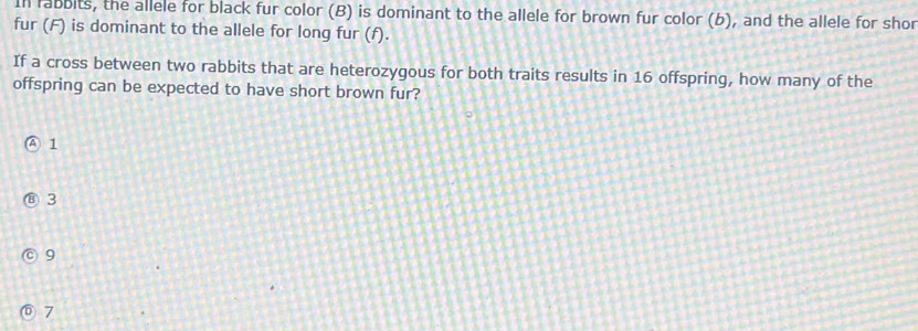 In rabbits, the allele for black fur color (B) is dominant to the allele for brown fur color (b), and the allele for shor
fur (F) is dominant to the allele for long fur (f).
If a cross between two rabbits that are heterozygous for both traits results in 16 offspring, how many of the
offspring can be expected to have short brown fur?
④ 1
⑧ 3
9
7