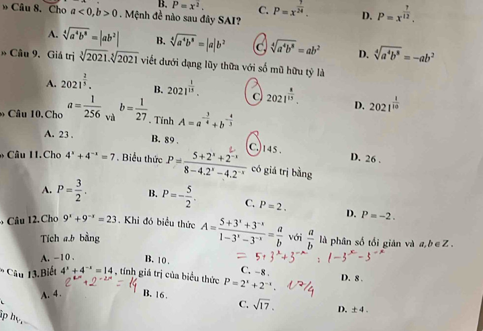 B. P=x^2. C. P=x^(frac 7)24. D. P=x^(frac 7)12.
» Câu 8. Cho a<0,b>0. Mệnh đề nào sau đây SAI?
A. sqrt[4](a^4b^8)=|ab^2| B. sqrt[4](a^4b^8)=|a|b^2 C sqrt[4](a^4b^8)=ab^2 D. sqrt[4](a^4b^8)=-ab^2
» Câu 9. Giá trị sqrt[3](2021).sqrt[5](2021) viết dưới dạng lũy thữa với số mũ hữu tỷ là
A. 2021^(frac 2)5.
B. 2021^(frac 1)15.
2021^(frac 8)15.
D. 2021^(frac 1)10
Câu 10. Cho a= 1/256  và b= 1/27 . Tính A=a^(-frac 3)4+b^(-frac 4)3
A. 23 . B. 89 .
C.)145. D. 26 .
Câu 11.Cho 4^x+4^(-x)=7. Biểu thức P= (5+2^x+2^(-x))/8-4.2^x-4.2^(-x)  có giá trị bằng
A. P= 3/2 . B. P=- 5/2 . C. P=2.
D. P=-2.
Câu 12. Cho 9^x+9^(-x)=23. Khi đó biều thức A= (5+3^x+3^(-x))/1-3^x-3^(-x) = a/b  với  a/b  là phân số tối giản và a,b∈ Z.
Tích a.b bằng
A. -10 .
B. 10 .
C. -8 .
* Câu 13.Biết 4^x+4^(-x)=14 , tính giá trị của biểu thức P=2^x+2^(-x). D. 8 .
A. 4. B. 16 .
C. sqrt(17).
D. ± 4.
hp họ,