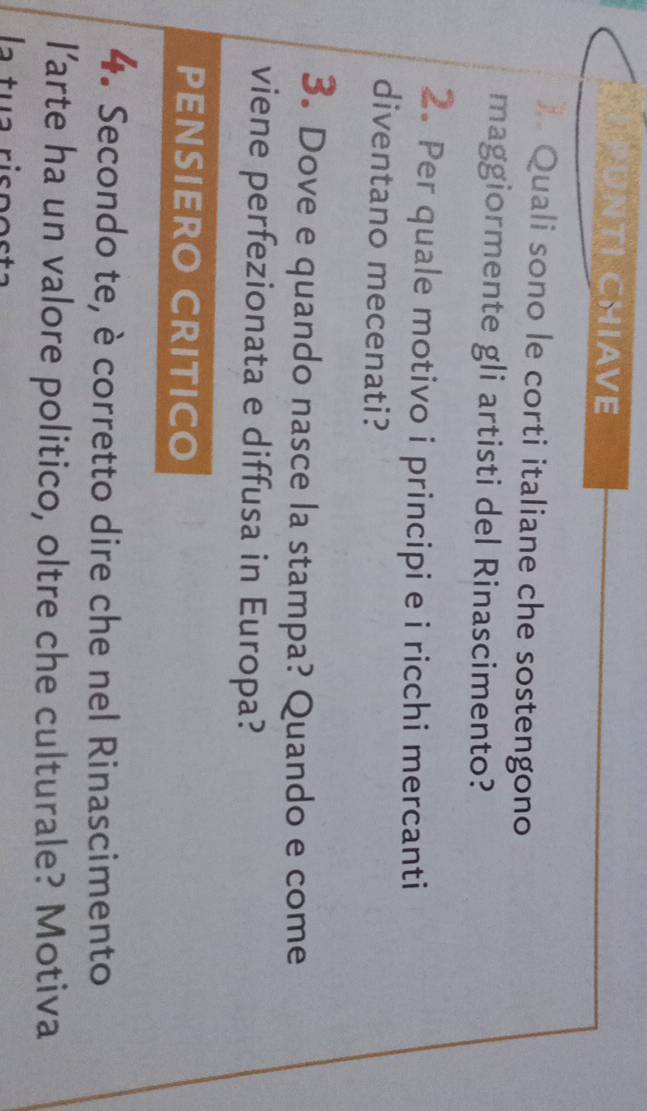 APUNTI CHIAVE 
* Quali sono le corti italiane che sostengono 
maggiormente gli artisti del Rinascimento? 
2. Per quale motivo i principi e i ricchi mercanti 
diventano mecenati? 
3. Dove e quando nasce la stampa? Quando e come 
viene perfezionata e diffusa in Europa? 
PENSIERO CRITICO 
4. Secondo te, è corretto dire che nel Rinascimento 
l’arte ha un valore politico, oltre che culturale? Motiva