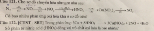 Cầu 121. Cho sơ đồ chuyển hóa nitrogen như sau: 
N: →NO—→NO₂→HNO₃—→Cu(NO₃)₂→NO, 
Có bao nhiêu phản ứng oxi hóa khử ở sơ đồ trên? 
Câu 122. [CTST - ! |(x)| | Trong phản ứng: 3Cu+8HNO_3to 3Cu(NO_3)_2+2NO+4H_2O
Số phân tử nitric acid (HNO_3) đóng vai trò chất oxi hóa là bao nhiêu?