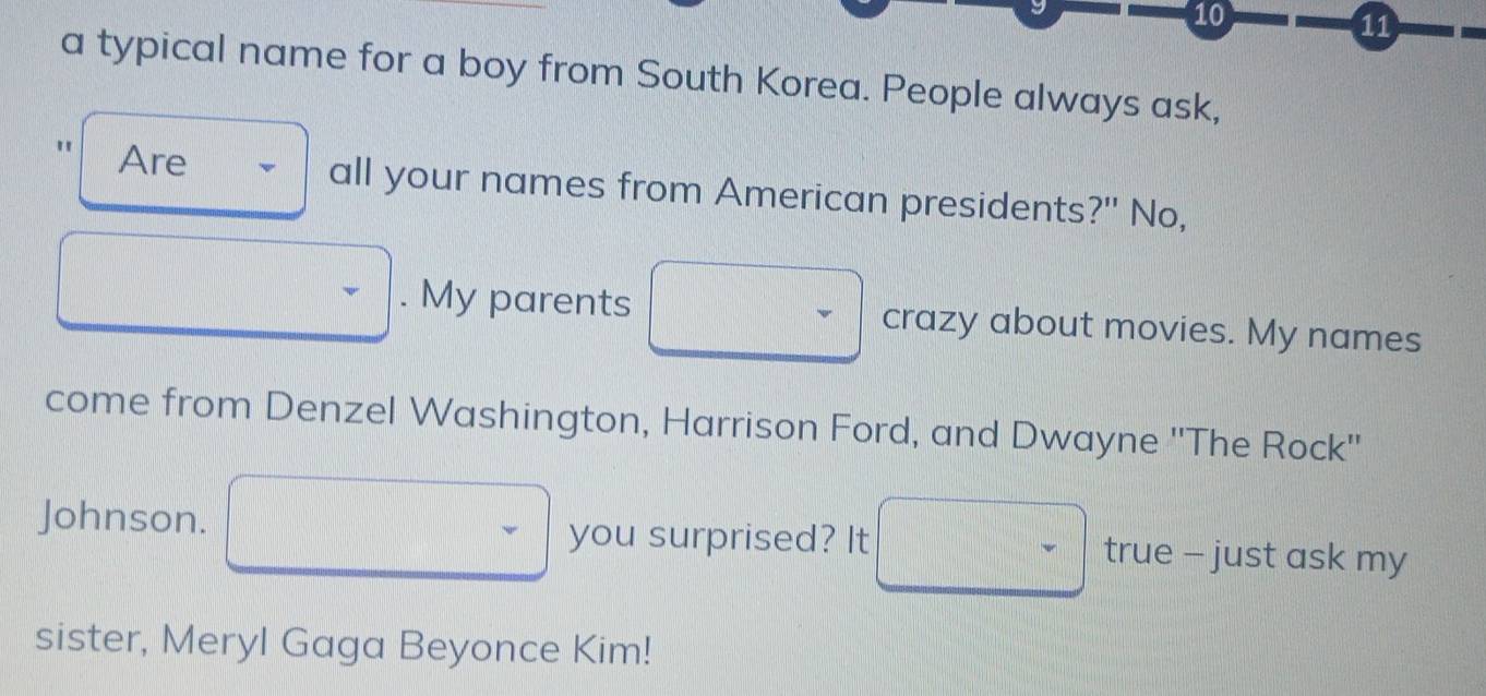 10 
11 
a typical name for a boy from South Korea. People always ask, 
Are all your names from American presidents?" No, 
. My parents crazy about movies. My names 
come from Denzel Washington, Harrison Ford, and Dwayne ''The Rock'' 
Johnson. you surprised? It true - just ask my 
sister, Meryl Gaga Beyonce Kim!