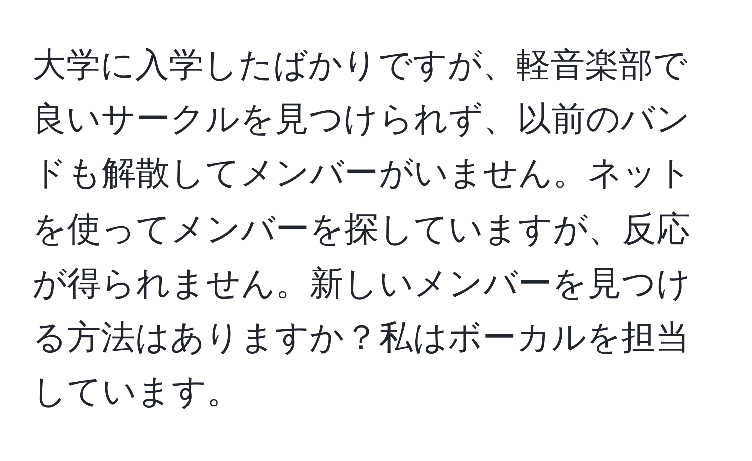 大学に入学したばかりですが、軽音楽部で良いサークルを見つけられず、以前のバンドも解散してメンバーがいません。ネットを使ってメンバーを探していますが、反応が得られません。新しいメンバーを見つける方法はありますか？私はボーカルを担当しています。