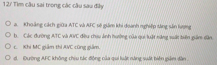 12/ Tìm câu sai trong các câu sau đây
a. Khoảng cách giữa ATC và AFC sẽ giám khi doanh nghiệp tăng sản lượng
b. Các đường ATC và AVC đều chịu ảnh hưởng của qui luật năng suất biên giảm dần.
c. Khi MC giảm thì AVC cũng giảm.
d. Đường AFC không chịu tác động của qui luật năng suất biên giám dần .