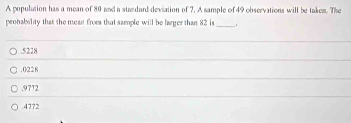 A population has a mean of 80 and a standard deviation of 7. A sample of 49 observations will be taken. The
probability that the mean from that sample will be larger than 82 is _.. 5228 . 0228 . 9772 . 4772