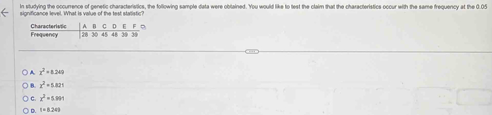 In studying the occurrence of genetic characteristics, the following sample data were obtained. You would like to test the claim that the characteristics occur with the same frequency at the 0.05
significance level. What is value of the test statistic?
Characteristic A 8 C D E F
Frequency 28 30 45 48 39 39
A. chi^2=8.249
B. chi^2=5.821
C. chi^2=5.991
D. t=8.249