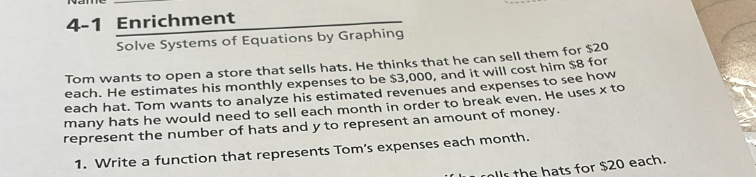 4-1 Enrichment 
Solve Systems of Equations by Graphing 
Tom wants to open a store that sells hats. He thinks that he can sell them for $20
each. He estimates his monthly expenses to be $3,000, and it will cost him $8 for 
each hat. Tom wants to analyze his estimated revenues and expenses to see how 
many hats he would need to sell each month in order to break even. He uses x to 
represent the number of hats and y to represent an amount of money. 
1. Write a function that represents Tom’s expenses each month. 
llr the hats for $20 each.