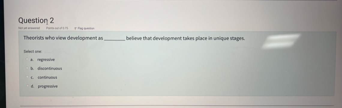 Not yet answered Points out of 0.75 ₹ Flag question
Theorists who view development as_ believe that development takes place in unique stages.
Select one:
a. regressive
b. discontinuous
c. continuous
d. progressive