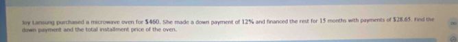 loy Lansung purchased a microwave oven for $460. She made a down payment of 12% and financed the rest for 15 months with payments of $28.65. Find the 
down payment and the total installment price of the oven.