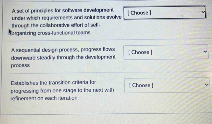 A set of principles for software development 
under which requirements and solutions evolve [ Choose ] 
through the collaborative effort of self- 
organizing cross-functional teams 
A sequential design process, progress flows [ Choose ] 
downward steadily through the development 
process 
Establishes the transition criteria for 
progressing from one stage to the next with [ Choose ] 
refinement on each iteration