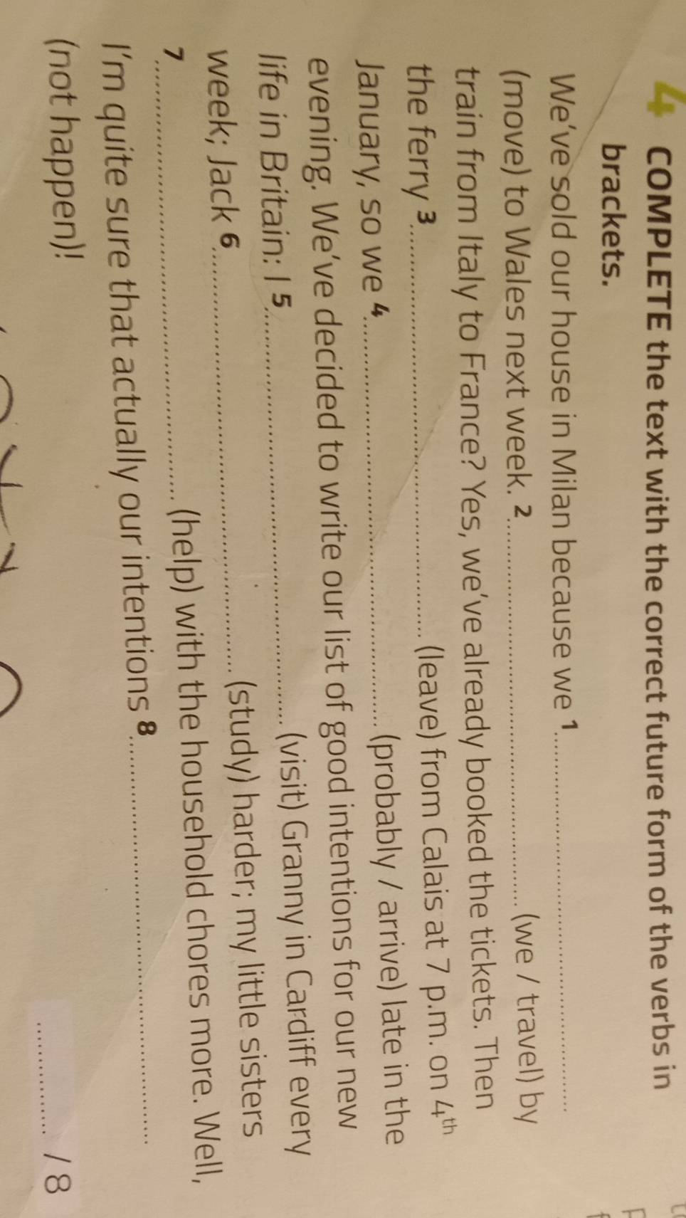 COMPLETE the text with the correct future form of the verbs in 
brackets. 
We’ve sold our house in Milan because we 1_ 
(move) to Wales next week. ²_ (we / travel) by 
train from Italy to France? Yes, we’ve already booked the tickets. Then 
the ferry ³_ (leave) from Calais at 7 p.m. on 4^(th)
January, so we 4_ (probably / arrive) late in the 
evening. We’ve decided to write our list of good intentions for our new 
life in Britain: 1 5_ (visit) Granny in Cardiff every 
week; Jack 6_ (study) harder; my little sisters 
_7 
(help) with the household chores more. Well, 
I’m quite sure that actually our intentions ₹_ 
(not happen)! 
_/ 8