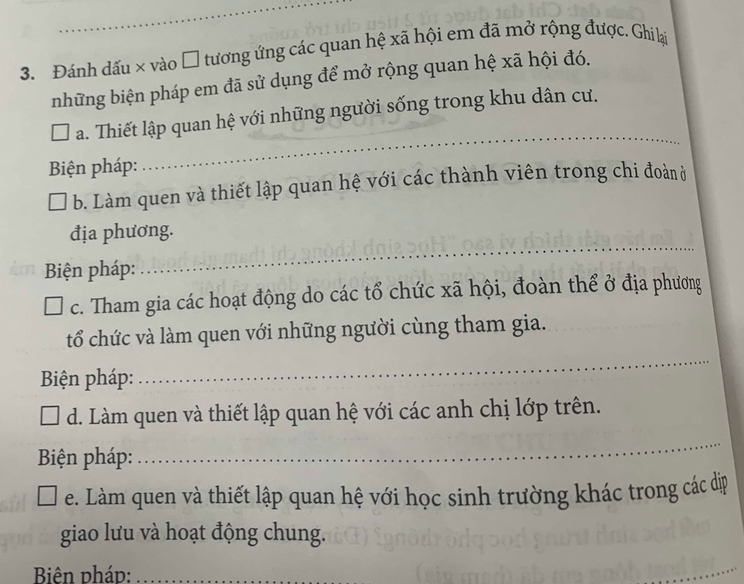 Đánh dấu × vào □ tương ứng các quan hệ xã hội em đã mở rộng được. Ghi lại 
những biện pháp em đã sử dụng để mở rộng quan hệ xã hội đó. 
_ 
a. Thiết lập quan hệ với những người sống trong khu dân cư. 
Biện pháp: 
b. Làm quen và thiết lập quan hệ với các thành viên trong chi đoàn ở 
địa phương. 
Biện pháp: 
_ 
c. Tham gia các hoạt động do các tổ chức xã hội, đoàn thể ở địa phương 
_ 
tổ chức và làm quen với những người cùng tham gia. 
Biện pháp: 
d. Làm quen và thiết lập quan hệ với các anh chị lớp trên. 
Biện pháp: 
_ 
e. Làm quen và thiết lập quan hệ với học sinh trường khác trong các dịp 
giao lưu và hoạt động chung. 
Biên pháp:_ 
_