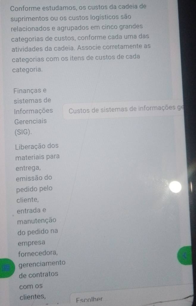 Conforme estudamos, os custos da cadeia de
suprimentos ou os custos logísticos são
relacionados e agrupados em cinco grandes
categorias de custos, conforme cada uma das
atividades da cadeia. Associe corretamente as
categorias com os itens de custos de cada
categoria.
Finanças e
sistemas de
Informações Custos de sistemas de informações ge
Gerenciais
(SIG).
Liberação dos
materiais para
entrega,
emissão do
pedido pelo
cliente,
entrada e
manutenção
do pedido na
empresa
fornecedora,
gerenciamento
de contratos
com os
clientes,
Escolher