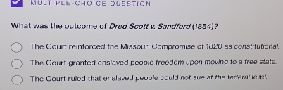 MULTIPLE-CHOICE QUESTION
What was the outcome of Dred Scott v. Sandford (1854)?
The Court reinforced the Missouri Compromise of 1820 as constitutional.
The Court granted enslaved people freedom upon moving to a free state.
The Court ruied that enslaved people could not sue at the federal level.