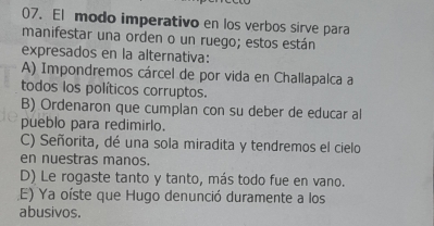 El modo imperativo en los verbos sirve para
manifestar una orden o un ruego; estos están
expresados en la alternativa:
A) Impondremos cárcel de por vida en Challapalca a
todos los políticos corruptos.
B) Ordenaron que cumplan con su deber de educar al
pueblo para redimirlo.
C) Señorita, dé una sola miradita y tendremos el cielo
en nuestras manos.
D) Le rogaste tanto y tanto, más todo fue en vano.
E) Ya oíste que Hugo denunció duramente a los
abusivos.