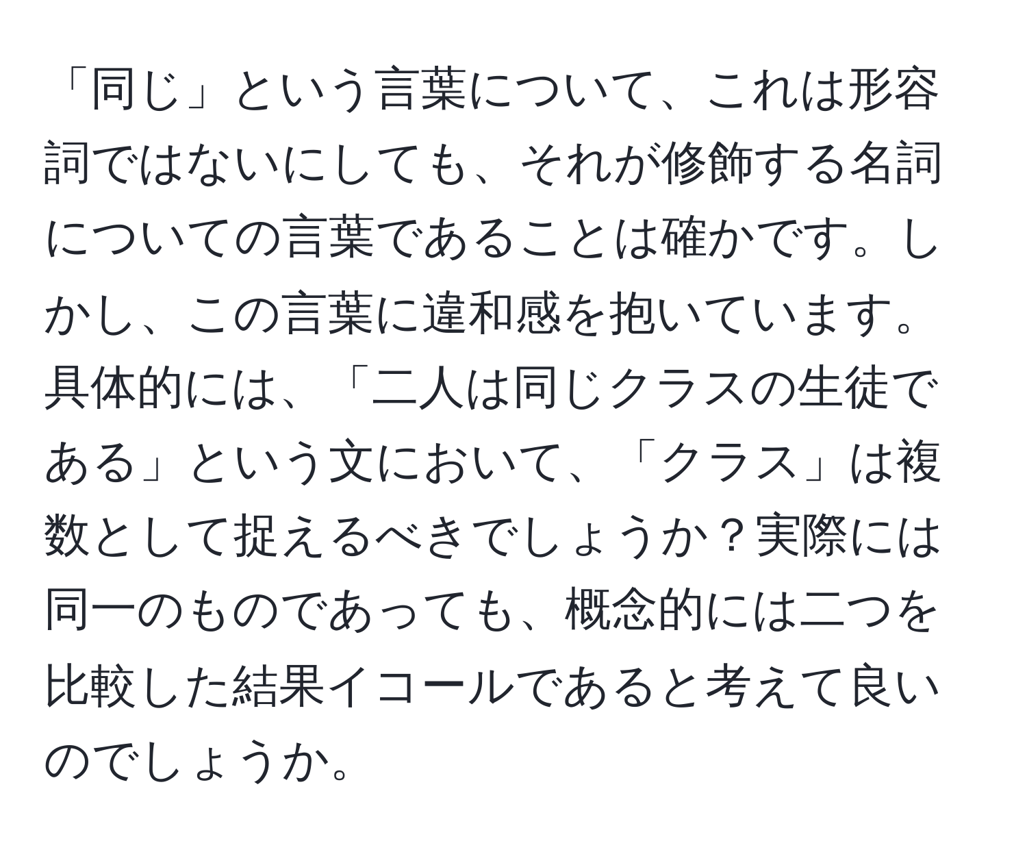 「同じ」という言葉について、これは形容詞ではないにしても、それが修飾する名詞についての言葉であることは確かです。しかし、この言葉に違和感を抱いています。具体的には、「二人は同じクラスの生徒である」という文において、「クラス」は複数として捉えるべきでしょうか？実際には同一のものであっても、概念的には二つを比較した結果イコールであると考えて良いのでしょうか。