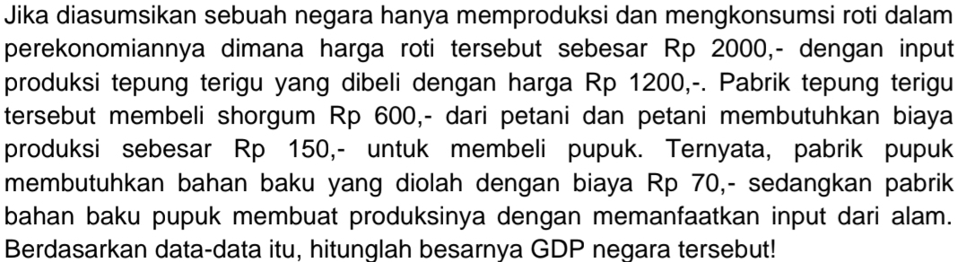 Jika diasumsikan sebuah negara hanya memproduksi dan mengkonsumsi roti dalam 
perekonomiannya dimana harga roti tersebut sebesar Rp 2000,- dengan input 
produksi tepung terigu yang dibeli dengan harga Rp 1200,-. Pabrik tepung terigu 
tersebut membeli shorgum Rp 600,- dari petani dan petani membutuhkan biaya 
produksi sebesar Rp 150,- untuk membeli pupuk. Ternyata, pabrik pupuk 
membutuhkan bahan baku yang diolah dengan biaya Rp 70,- sedangkan pabrik 
bahan baku pupuk membuat produksinya dengan memanfaatkan input dari alam. 
Berdasarkan data-data itu, hitunglah besarnya GDP negara tersebut!