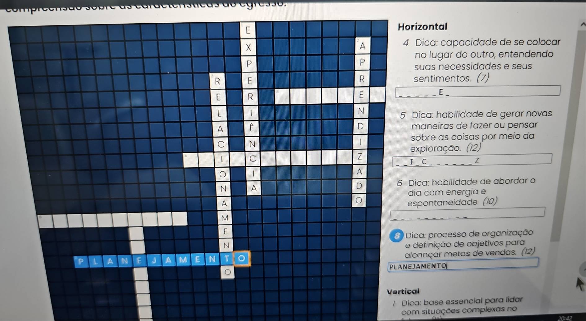 Horizontal 
X 
A 
4 Dica: capacidade de se colocar 
no lugar do outro, entendendo 
P 
P 
suas necessidades e seus 
R 
R E sentimentos. (7) 
E R
E E _ 
L 1 
N 
5 Dica: habilidade de gerar novas 
A 
D maneiras de fazer ou pensar 
sobre as coisas por meio da 
C N 
exploração. (12) 
1 C 
Z 
I _ C _ ___ _ _Z 
1 
A 
N A 
D 
6 Dica: habilidade de abordar o 
dia com energia e 
O 
A espontaneidade (10)
M
E 
8 ) Dica: processo de organização 
N e definição de objetivos para 
alcançar metas de vendas. (12) 
P 1 A N E J A M E N T 
PLANEJAMENTO 
。 
Vertical 
/ Dica: base essencial para lidar 
com situações complexas no 
20:42