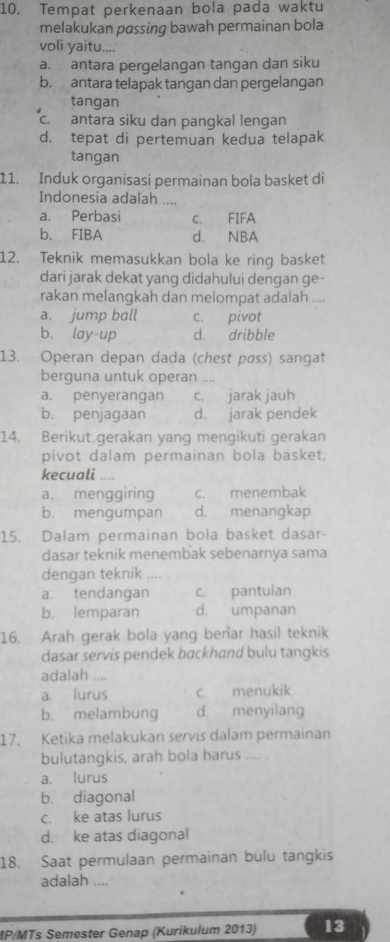 Tempat perkenaan bola pada waktu
melakukan passing bawah permainan bola
voli yaitu....
a. antara pergelangan tangan dan siku
b. antara telapak tangan dan pergelangan
tangan
c. antara siku dan pangkal lengan
d. tepat di pertemuan kedua telapak
tangan
11. Induk organisasi permainan bola basket di
Indonesia adalah ....
a. Perbasi c. FIFA
b. FIBA d. NBA
12. Teknik memasukkan bola ke ring basket
dari jarak dekat yang didahului dengan ge-
rakan melangkah dan melompat adalah ....
a. jump ball c. pivot
b. lay-up d. dribble
13. Operan depan dada (chest pass) sangat
berguna untuk operan ....
a. penyerangan c. jarak jauh
b. penjagaan d. jarak pendek
14. Berikut gerakan yang mengikuti gerakan
pivot dalam permainan bola basket,
kecuali …
a. menggiring c. menembak
b. mengumpan d. menangkap
15. Dalam permainan bola basket dasar-
dasar teknik menembak sebenarnya sama
dengan teknik ,,,.
a. tendangan c. pantulan
b. lemparan d. umpanan
16. Arah gerak bola yang benar hasil teknik
dasar servis pendek backhand bulu tangkis
adalah ....
a. lurus c. menukik
b. melambung d. menyilang
17. Ketika melakukan servis dalam permainan
bulutangkis, arah bola harus ....
a. lurus
b. diagonal
c. ke atas lurus
d. ke atas diagonal
18. Saat permulaan permainan bulu tangkis
adalah ....
MP/MTs Semester Genap (Kurikulum 2013) 13