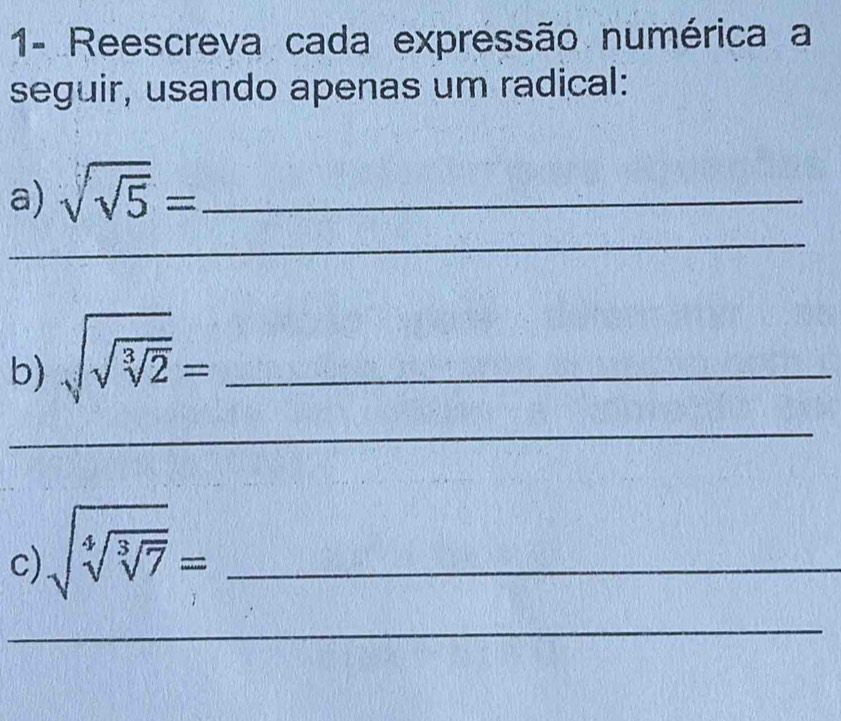 1- Reescreva cada expressão numérica a 
seguir, usando apenas um radical: 
a) sqrt(sqrt 5)= _ 
_ 
b) sqrt(sqrt sqrt [3]2)= _ 
_ 
c) sqrt(sqrt [4]sqrt [3]7)= _ 
_ 
_ 
_