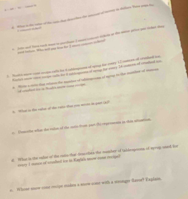 Ar ： T0 ： Coban 15 
d. What is the value of the rano that describes the amount of money in dollars Yuna pays fo 
I concest tickes? 
e. Juhe and Yima each want to purchase 2 more concert tickets at the same price per ticket they 
paid before. Who will pay less for 2 more convert tickets? 
3. Noah's snow come recipe calls for 6 tablespoons of syrup for every 12 ounces of crushed ice. 
Kayla's snow cone recipe calls for 8 rablespoons of syrup for every 24 ounces of crushed ice 
a. Write a ratio that relates the number of tablespoons of syrup to the number of ounces 
of craslied ice in Nuah's snow cone recipe. 
b. What is the value of the ratio that you wrote in part (a)? 
c. Describe what the value of the ratio from part (b) represents in this situation. 
d. What is the value of the ratio that describes the number of tablespoons of syrup used for 
every 1 ounce of crushed ice in Kayla's snow cone recipe? 
e. Whose snow cone recipe makes a snow cone with a stronger flavor? Explain.