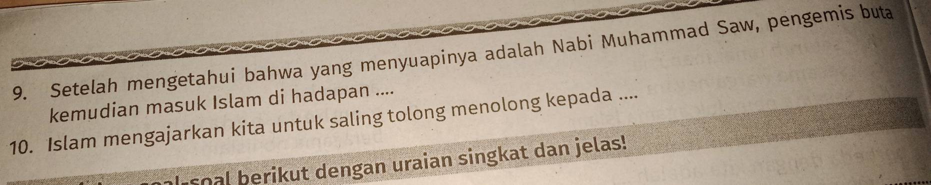 Setelah mengetahui bahwa yang menyuapinya adalah Nabi Muhammad Saw, pengemis buta 
kemudian masuk Islam di hadapan .... 
10. Islam mengajarkan kita untuk saling tolong menolong kepada .... 
soal berikut dengan uraian singkat dan jelas!