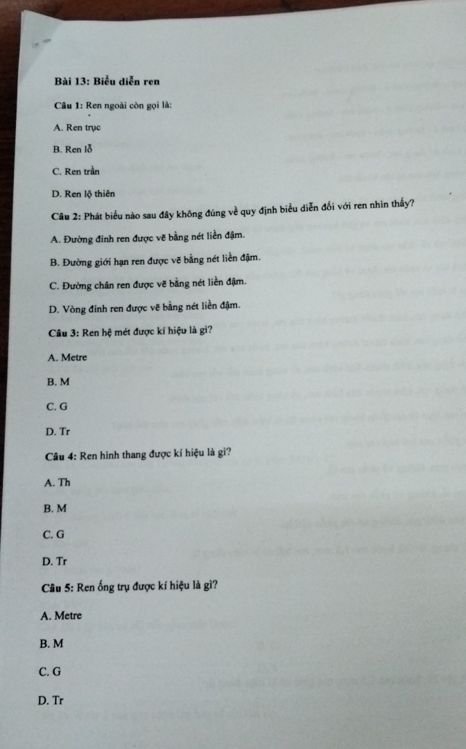 Biểu diễn ren
Câu 1: Ren ngoài còn gọi là:
A. Ren trục
B. Ren lỗ
C. Ren trần
D. Ren lộ thiên
Câu 2: Phát biểu nào sau đây không đúng về quy định biểu diễn đối với ren nhìn thấy?
A. Đường đinh ren được vẽ bằng nét liền đậm.
B. Đường giới hạn ren được vẽ bằng nét liền đậm.
C. Đường chân ren được vẽ bằng nét liền đậm.
D. Vòng đỉnh ren được vẽ bằng nét liền đậm.
Câu 3: Ren hệ mét được kí hiệu là gì?
A. Metre
B. M
C. G
D. Tr
Câu 4: Ren hình thang được kí hiệu là gì?
A. Th
B. M
C. G
D. Tr
Câu 5: Ren ống trụ được kí hiệu là gì?
A. Metre
B. M
C. G
D. Tr