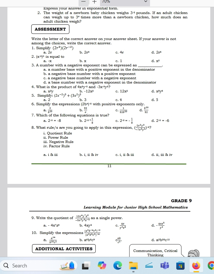 —
Express your answer in exponential form.
2. The weight of a newborn baby chicken weighs 3^(-2) pounds. If an adult chicken
can weigh up to 3^4 times more than a newborn chicken, how much does an
adult chicken weigh?
ASSESSMENT
Write the letter of the correct answer on your answer sheet. If your answer is not
among the choices, write the correct answer.
1. Simplify (2r^3)(2r^(-2))
a. 2r b. 2r^5 c. 4r d. 2r^6
2. (x^(-2))^0 is equal to
a. -x b. x c. 1 d. x°
3. A number with a negative exponent can be expressed as _.
a. a number base with a positive exponent in the denominator
b. a negative base number with a positive exponent
c. a negative base number with a negative exponent
d. a base number with a negative exponent in the denominator
4. What is the product of 4x^5 y·³ and -3x^(-3)y^4 ?
a. x^2y b. -12x^2 c. 12x^2 d. x^8y^6
5. Simplify: (2x^(-2))^0+(3x^2)^0
a. 2 b. 3 c. 4 d. 5
6. Simplify the expressions (2b^4)^-5 with positive exponents only.
a.  2/b^(20)  b.  32/x  c.  1/32b^(20)  d.  b^(20)/32 
7. Which of the following equations is true?
a. 2^(-3)=-8 b. 2^(-3)= 1/8  c. 2^(-8)=- 1/8  d. 2^(-a)=-6
8. What rule/s are you going to apply in this expression, ( 2x^3y^0/-7x^5y^3 )^-8 ?
i Quotient Rule
ii. Power Rule
iii. Negative Rule
iv. Factor Rule
a. i & iii b. i, ii & iv c. i, ii & iii d. ii, iii & iv
11
GRADE 9
Learning Module for Junior High School Mathematics
9. Write the quotient of  12x^4y^7z^0/-3x^3y^9z^(-5)  as a single power.
a. -4x^7z^5 b. 4xy^2 C.  4x/y^2z^5  d. - 4xz^5/y^2 
10. Simplify the expressions frac (a^3b^(-4)c^0)^-2(a^2b^5c^3)^-4
a.  a^(14)/b^(20)c^2  b. a^6b^8c^9 c ab/c^3 . d. a^2b^(28)c^(12)
ADDITIONAL ACTIVITIES Communication, Critical
Thinking
Search :