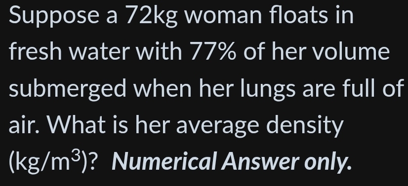 Suppose a 72kg woman floats in 
fresh water with 77% of her volume 
submerged when her lungs are full of 
air. What is her average density
(kg/m^3) ? Numerical Answer only.