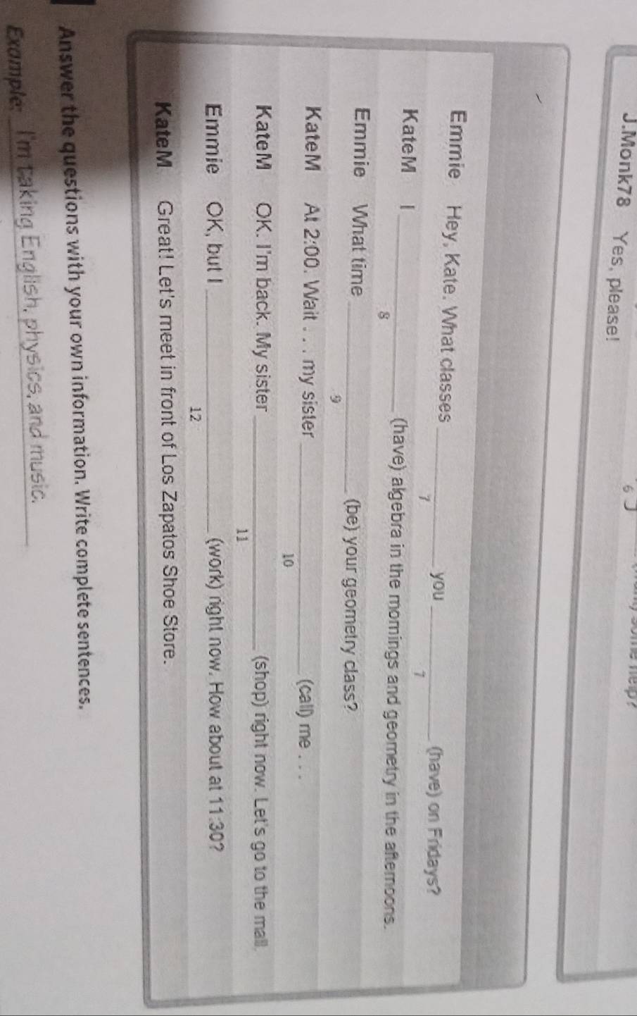 some help ? 
J.Monk78 Yes, please! 
Emmie Hey, Kate. What classes 
_you _(have) on Fridays? 
> 
7 
KateM l _(have) algebra in the momings and geometry in the afternoons. 
8 
Emmie What time _(be) your geometry class? 
9 
KateM At 2:00 . Wait . . . my sister _(call) me . . . 
10 
KateM OK. I'm back. My sister _(shop) right now. Let's go to the mall. 
11 
Emmie OK, but I _(work) right now. How about at 11:30 ? 
12 
KateM Great! Let's meet in front of Los Zapatos Shoe Store. 
Answer the questions with your own information. Write complete sentences. 
_ 
Example: _I'm taking English, physics, and music.