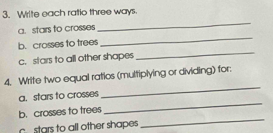 Write each ratio three ways. 
a. stars to crosses 
_ 
_ 
b. crosses to trees 
_ 
c. stars to all other shapes 
4. Write two equal ratios (multiplying or dividing) for: 
a. stars to crosses 
_ 
_ 
b. crosses to trees 
_ 
stars to all other shapes