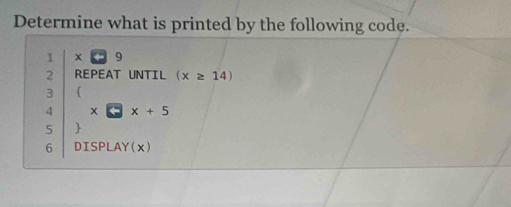 Determine what is printed by the following code. 
1 x<9</tex> 
2 REPEAT UNTIL (x≥ 14)
3  
4 4x+5
5  
6 DISPLAY(x)