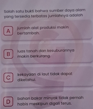 Salah satu bukti bahwa sumber daya alam
yang tersedia terbatas jumlahnya adalah
A jumlah alat produksi makin
bertambah.
luas tanah dan kesuburannya
B makin berkurang.
kekayaan di laut tidak dapat 
diketahui.
bahan bakar minyak tidak pernah
D habis meskipun digali terus.