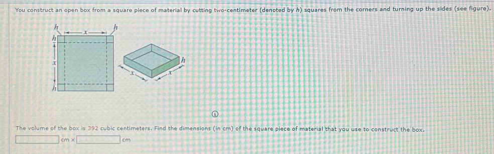 You construct an open box from a square piece of material by cutting two-centimeter (denoted by h) squares from the corners and turning up the sides (see figure). 
The volume of the box is 392 cubic centimeters. Find the dimensions (in cm) of the square piece of material that you use to construct the box. 
□ cm* □ cm