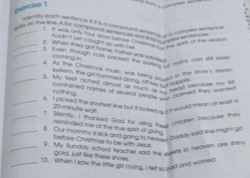 Exercise ] 
i d from a nomplex ser 
dentify each sentence if it is a compound sentercs, i a comble sentence 
_Write on the line. A for compound sentencet and Ito _ _ es wlt Mn 
1. It was only four days betore Chistmas a s te sprtt of the season 
hadn't yet cought up with her. 
_2. When they got home, Father was surprised 
_3. Even though car packed the parking o eadry cor si kees 
coming in 
_4. As the Christmas music was being plaved in the store's stent 
system, the girl hummed along, off key but hi tb 
_5. My teet ached almost as much a . head because my lis 
contained names of several people _e ciaimed they wated . 
nothing. 
_6. I picked the shortest line but it looked ou t it would mean at leas! a
20-minute wait. 
_7. Siiently, I thanked God for using thee chilldten because the 
reminded me of the true spirit of giving. 
_8. Our mommy is sick and going to heaven Daddy said she might go 
before Christmas to be with Jesus. 
_9. My Sunday school teacher said the weets in heavern are shim 
gold, just like these shoes 
_10. When I saw the little girl crying. I felt so pad and worried.