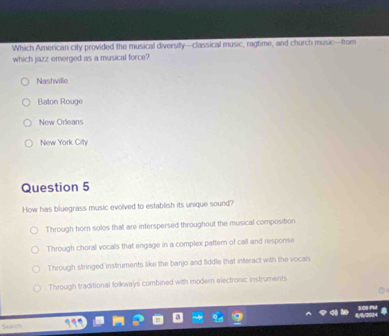Which American city provided the musical diversity—classical music, ragtime, and church music—from
which jazz emerged as a musical force?
Nashville
Baton Rouge
New Orleans
New York City
Question 5
How has bluegrass music evolved to establish its unique sound?
Through horn solos that are interspersed throughout the musical composition
Through choral vocals that engage in a complex pattern of call and response
Through stringed instruments like the banjo and fiddle that interact with the vocals
Through traditional folkways combined with modern electronic instruments
Search