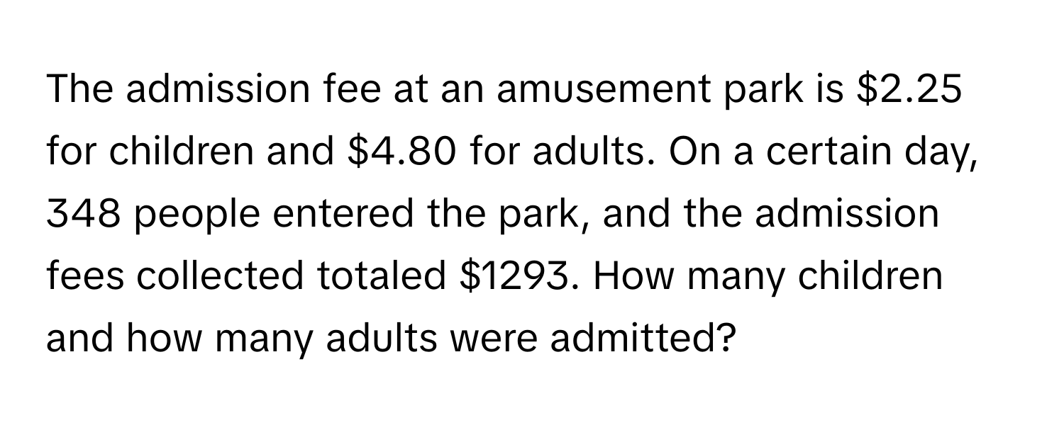 The admission fee at an amusement park is $2.25 for children and $4.80 for adults. On a certain day, 348 people entered the park, and the admission fees collected totaled $1293. How many children and how many adults were admitted?