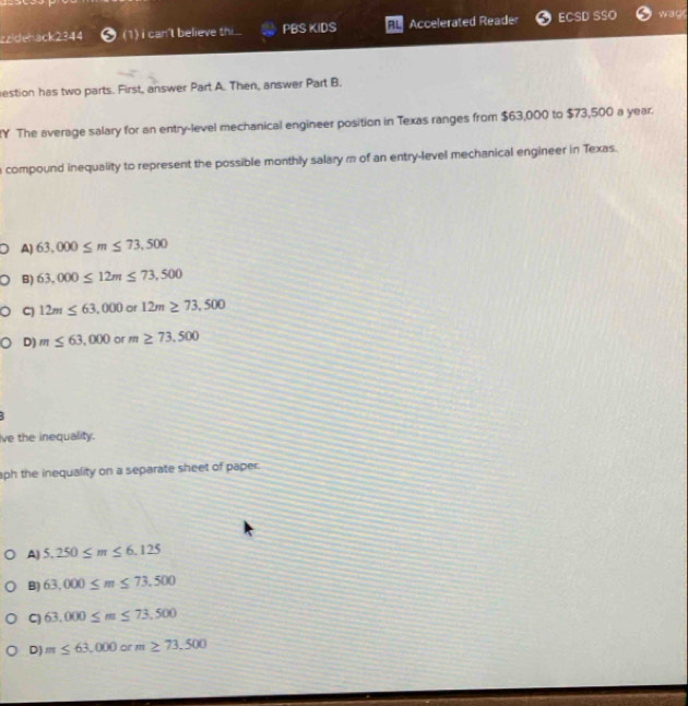 zzidehack2344 (1) i can't believe th . PBSKIDS RL Accelerated Reader ECSL wag
estion has two parts. First, answer Part A. Then, answer Part B.
Y The average salary for an entry-level mechanical engineer position in Texas ranges from $63,000 to $73,500 a year.
a compound inequality to represent the possible monthly salary m of an entry-level mechanical engineer in Texas.
A) 63,000≤ m≤ 73,500
B) 63,000≤ 12m≤ 73,500
C) 12m≤ 63,000or12m≥ 73,500
D) m≤ 63,000 or m≥ 73,500
Ive the inequality.
aph the inequality on a separate sheet of paper.
A) 5.250≤ m≤ 6.125
B) 63,000≤ m≤ 73.500
C 63,000≤ m≤ 73,500
D) m≤ 63,000 or m≥ 73,500