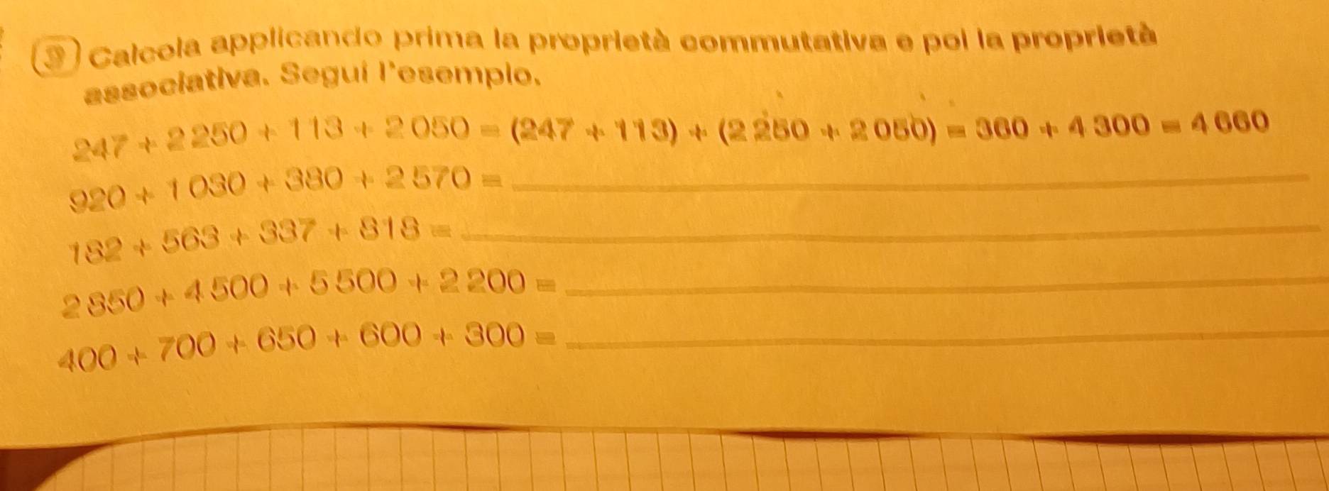 Calcola applicando prima la proprietà commutativa e poi la proprietà 
associativa. Seguí l'esempio.
247+2250+113+2050=(247+113)+(2250+2050)=360+4300=4060
_ 920+1030+380+2570=
182+563+337+818= _
2850+4500+5500+2200= _ 
_ 400+700+650+600+300=