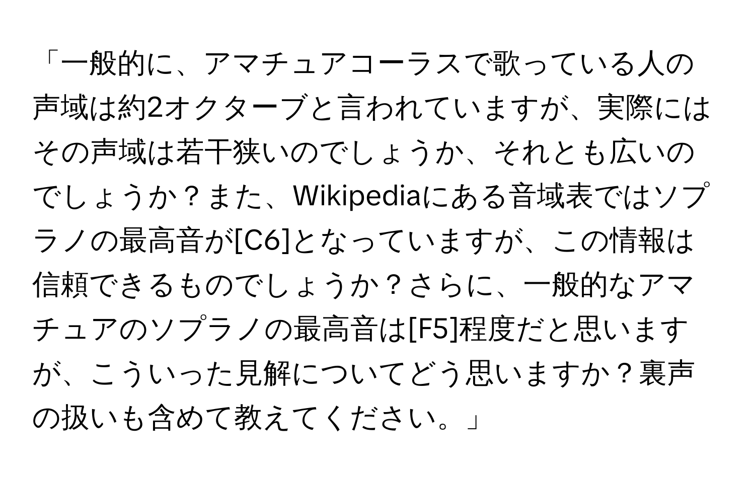 「一般的に、アマチュアコーラスで歌っている人の声域は約2オクターブと言われていますが、実際にはその声域は若干狭いのでしょうか、それとも広いのでしょうか？また、Wikipediaにある音域表ではソプラノの最高音が[C6]となっていますが、この情報は信頼できるものでしょうか？さらに、一般的なアマチュアのソプラノの最高音は[F5]程度だと思いますが、こういった見解についてどう思いますか？裏声の扱いも含めて教えてください。」