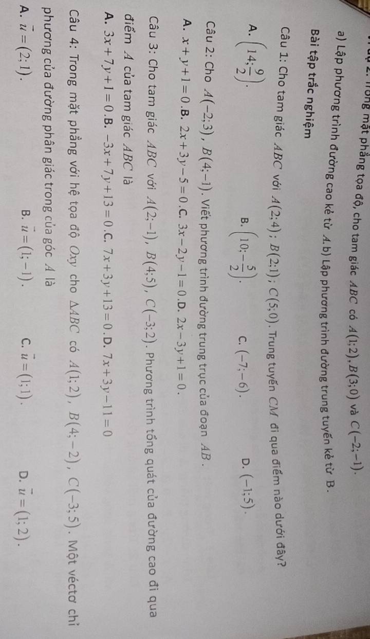 Tung mặt phẳng tọa độ, cho tam giác ABC có A(1;2),B(3;0) và C(-2;-1).
a) Lập phương trình đường cao kẻ từ A. b) Lập phương trình đường trung tuyến kẻ từ B.
Bài tập trắc nghiệm
Câu 1: Cho tam giác ABC với A(2;4);B(2;1);C(5;0). Trung tuyến CM đi qua điểm nào dưới đây?
A. (14; 9/2 ).
D.
B. (10;- 5/2 ). C. (-7;-6). (-1;5).
Câu 2: Cho A(-2;3),B(4;-1). Viết phương trình đường trung trục của đoạn AB .
A. x+y+1=0 .B. 2x+3y-5=0. C. 3x-2y-1=0 .D. 2x-3y+1=0.
Câu 3: Cho tam giác ABC với A(2;-1),B(4;5),C(-3;2). Phương trình tổng quát của đường cao đi qua
điểm A của tam giác ABC là
A. 3x+7y+1=0 .B. -3x+7y+13=0.C.7x+3y+13=0. D. 7x+3y-11=0
Câu 4: Trong mặt phẳng với hệ tọa độ Oxy cho △ ABC có A(1;2),B(4;-2),C(-3;5). Một véctơ chỉ
phương của đường phân giác trong của góc Á là
B.
A. vector u=(2;1). vector u=(1;-1). C. vector u=(1;1). overline u=(1;2).
D.