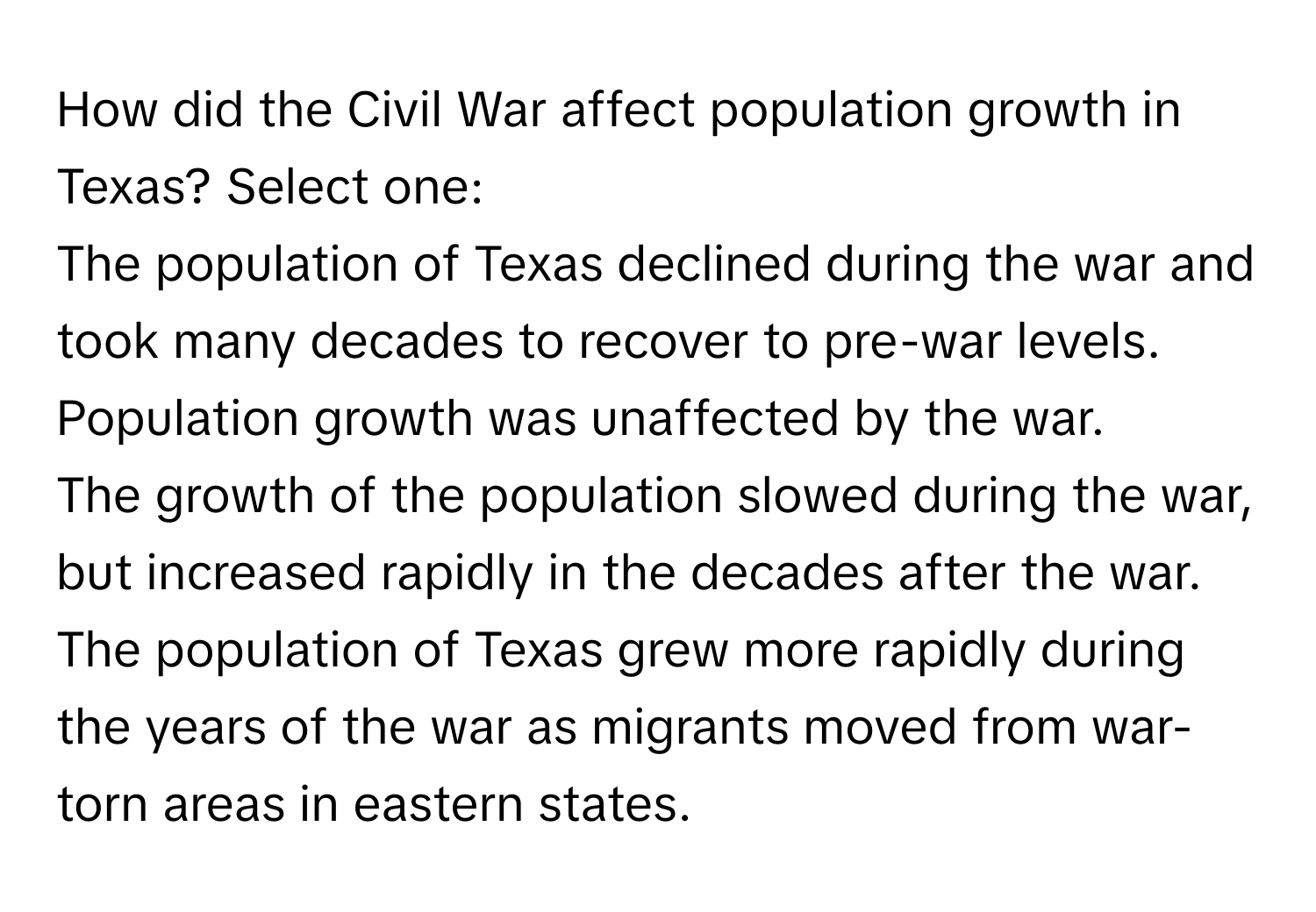 How did the Civil War affect population growth in Texas?   Select one:
The population of Texas declined during the war and took many decades to recover to pre-war levels.
Population growth was unaffected by the war.
The growth of the population slowed during the war, but increased rapidly in the decades after the war.
The population of Texas grew more rapidly during the years of the war as migrants moved from war-torn areas in eastern states.