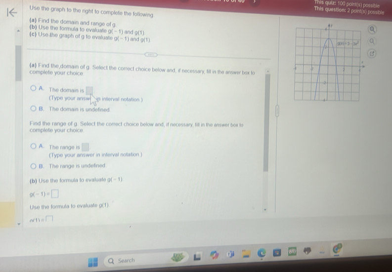 This quiz: 100 point(s) possible
This question: 2 point(s) possible
Use the graph to the right to complete the following
(a) Find the domain and range of g
(b) Use the formula to evaluate g(-1) and g(1)
(c) Use the graph of g to evaluate g(-1) and g(1)
(a) Find the_domain of g. Select the correct choice below and, if necessary, fill in the answer box to
complete your choice.
A. The domain is
(Type your answ  in interval notation.)
B. The domain is undefined
Find the range of g. Select the correct choice below and, if necessary, fill in the answer box to
complete your choice
A. The range is^
(Type your answer in interval notation )
B. The range is undefined
(b) Use the formula to evaluate g(-1)
g(-1)=□
Use the formula to evaluate g(1)
n(1)=□
Search