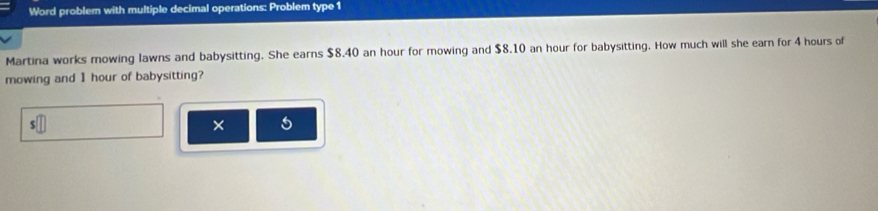 Word problem with multiple decimal operations: Problem type 1 
Martina works mowing lawns and babysitting. She earns $8.40 an hour for mowing and $8.10 an hour for babysitting. How much will she earn for 4 hours of 
mowing and 1 hour of babysitting?
$
×