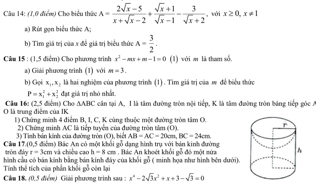 (1,0 điểm) Cho biểu thức A= (2sqrt(x)-5)/x+sqrt(x)-2 + (sqrt(x)+1)/sqrt(x)-1 - 3/sqrt(x)+2  , với x≥ 0,x!= 1
a) Rút gọn biểu thức A;
b) Tìm giá trị của x đề giá trị biểu thức A= 3/2 .
shat O
Câu 15 : (1,5 điểm) Cho phương trình x^2-mx+m-1=0 (1) với m là tham số.
a) Giải phương trình (1) với m=3.
b) Gọi x_1,x_2 là hai nghiệm của phương trình (1). Tìm giá trị của m đề biểu thức
P=x_1^(2+x_2^2 đạt giá trị nhỏ nhất.
Câu 16: (2,5 điểm) Cho △ ABC cân tại A, I là tâm đường tròn nội tiếp, K là tâm đường tròn bàng tiếp góc A
O là trung điểm của IK
1) Chứng minh 4 điểm B, I, C, K cùng thuộc một đường tròn tâm O.
2) Chứng minh AC là tiếp tuyển của đường tròn tâm (O).
3) Tính bán kính của đường tròn (O), biết AB=AC=20cm,BC=24cm.
Câu 17.(0,5 điểm) Bác An có một khối gwidehat O) 9 dạng hình trụ với bán kinh đường
tròn đáy r=3cm và chiều cao h=8cm. Bác An khoét khối gỗ đó một nửa
hình cầu có bán kính bằng bán kính đáy của khối gỗ ( minh họa như hình bên dưới).
Tính thể tích của phần khối gỗ còn lại
Câu 18. (0,5 điểm) Giải phương trình sau : x^4-2sqrt(3)x^2+x+3-sqrt(3)=0