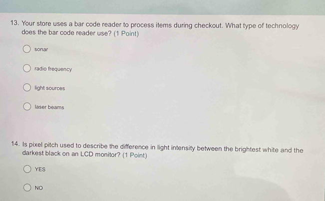 Your store uses a bar code reader to process items during checkout. What type of technology
does the bar code reader use? (1 Point)
sonar
radio frequency
light sources
laser beams
14. Is pixel pitch used to describe the difference in light intensity between the brightest white and the
darkest black on an LCD monitor? (1 Point)
YES
NO