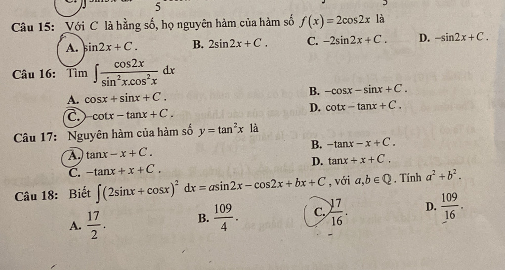 Với C là hằng số, họ nguyên hàm của hàm số f(x)=2cos 2xla
A. sin 2x+C. B. 2sin 2x+C. C. -2sin 2x+C. D. -sin 2x+C. 
Câu 16: Tim∈t  cos 2x/sin^2x.cos^2x dx.
A. cos x+sin x+C. B. -cos x-sin x+C.
D. cot x-tan x+C.
C -cot x-tan x+C. 
Câu 17: Nguyên hàm của hàm số y=tan^2xla
B. -tan x-x+C.
A tan x-x+C.
D.
C. -tan x+x+C. tan x+x+C. 
Câu 18: Biết ∈t (2sin x+cos x)^2dx=asin 2x-cos 2x+bx+C , với a,b∈ Q. Tính a^2+b^2.
A.  17/2 .
B.  109/4 .
C.  17/16 .
D.  109/16 .