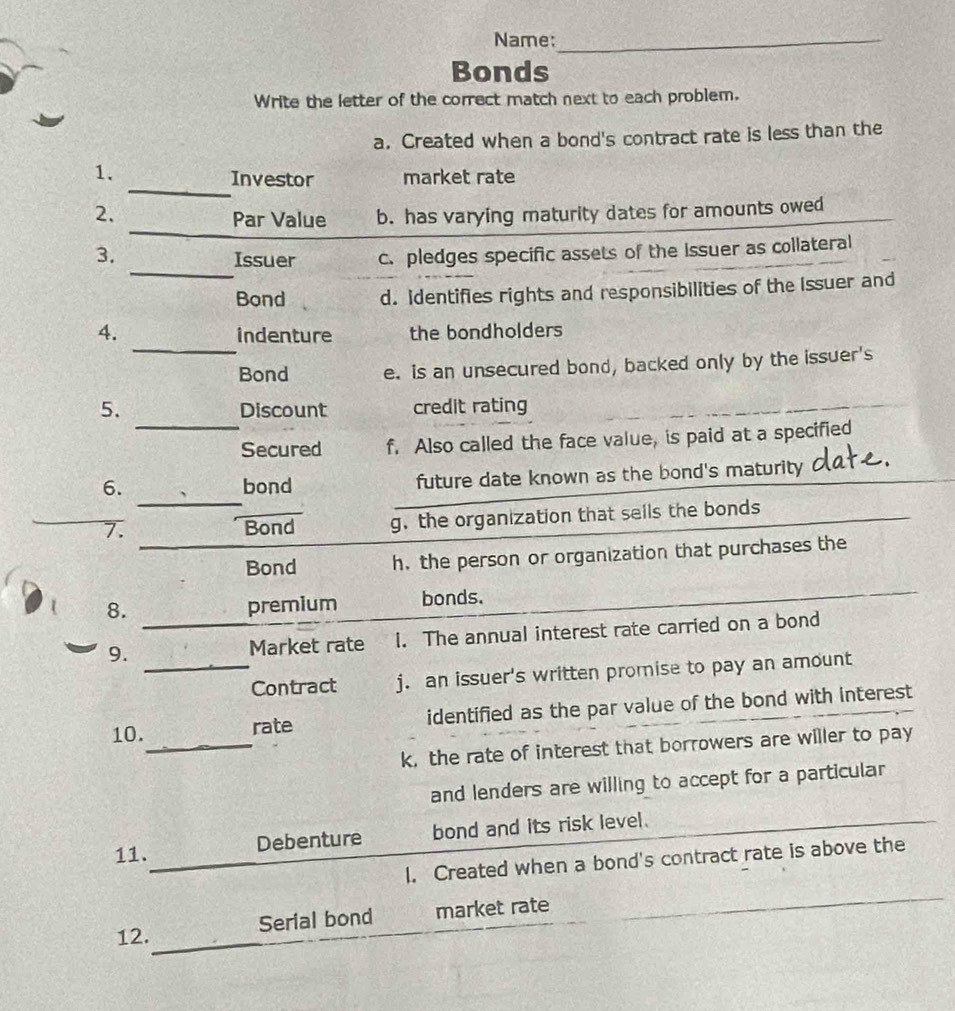 Name:_
Bonds
Write the letter of the correct match next to each problem.
a. Created when a bond's contract rate is less than the
_
1. market rate
Investor
_
2. Par Value b. has varying maturity dates for amounts owed
_
3. Issuer c. pledges specific assets of the Issuer as collateral
Bond d. Identifies rights and responsibilities of the Issuer and
_
4. indenture the bondholders
Bond e. is an unsecured bond, backed only by the issuer's
5. Discount credit rating
_Secured f. Also called the face value, is paid at a specified
6. bond future date known as the bond's maturity
_
7. _Bond_ g.the organization that sells the bonds
Bond h. the person or organization that purchases the
8. premium bonds.
9. _Market rate I. The annual interest rate carried on a bond
_Contract j. an issuer's written promise to pay an amount
_
10. rate identified as the par value of the bond with interest
k, the rate of interest that borrowers are willer to pay
and lenders are willing to accept for a particular
_
11. Debenture bond and its risk level.
I. Created when a bond's contract rate is above the
_
12. Serial bond market rate