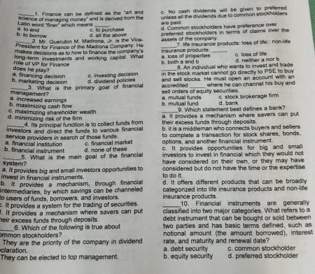 Finance can be defined as the "art and
science of managing money" and is derived from the c. No cash dividends will be given to preferred
Latin word "finer" which means are paid. unless all the dividends due to common stockholders .
b. to berrow a. to end c. to purchase d. Common stockholders have preference over
2. Mr. Querubin M. Madrona, Jr. is the Vice d. all the above preferred stockholders in terms of claims over the
President for Finance of the Madrona Company. He assets of the company.
makes decisions as to how to financa the company's _7. life insurance products: loss of life; non-ife
long term investments and working capital. What insurance products _c. loss of life
does he play? role of VP for Finance b. both a and b a. loss of properties d. neither a nor b
8. An individual who wants to invest and trade
b. marketing decision a. financing decision
c. investing decision in the Mock market cannot go directly to PSE to buy
_3. What is the primary goal of financial d. dividend policies and sell stocks. He must open an account with an
accredited where he can channel his buy and
management? a mutual funds sell orders of equity securities c. stock brokerage firm
b. maximizing cash flow a. increased earnings
b. mutual fund 9. Which statement best defines a bank? d. bank
d. minimizing risk of the firm c. maximizing shareholder wealth a. It provides a mechanism where savers can put
4. Its principal function is to collect funds from
investors and direct the funds to various financial their excess funds through deposits .
service providers in search of those funds b. it is a middleman who connects buyers and sellers
to complete a transaction for stock shares, bonds.
c. financial marke options, and another financial instrument.
b. financial instrument a. financial institution d. none of these c. It provides opportunities for big and small
investors to invest in financial which they would not
_system? 5. What is the main goal of the financial have considered on their own, or they may have
a. It provides big and small investors opportunities to
invest in financial instruments. to do it. considered but do not have the time or the expertise.
b. It provides a mechanism, through financial d. It offers different products that can be broadly
intermediaries, by which savings can be channeled categorized into life insurance products and non-life
to users of funds, borrowers, and investors insurance products. 10. Financial instruments are generally
c. It provides a system for the trading of securities. _classified into two major categories. What refers to a
I. It provides a mechanism where savers can put debt instrument that can be bought or sold between
heir excess funds through deposits. two parties and has basic terms defined, such as
_6. Which of the following is true about
notional amount (the amount borrowed), interest
ommon stockholders? rate, and maturity and renewal date?
They are the priority of the company in dividend
claration. a. debt security c. common stockholde
They can be elected to top management. b. equity security d. preferred stockholder